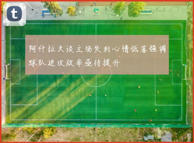 阿什拉夫谈主场失利心情低落强调球队进攻效率亟待提升