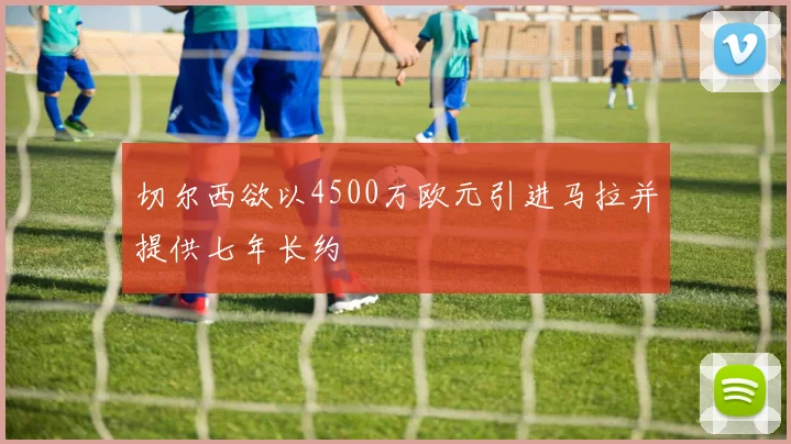 切尔西欲以4500万欧元引进马拉并提供七年长约