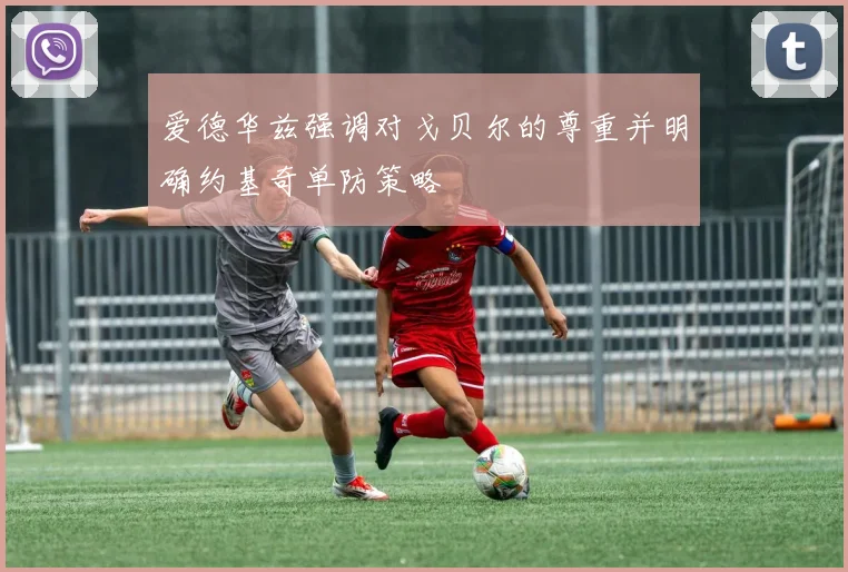 爱德华兹强调对戈贝尔的尊重并明确约基奇单防策略