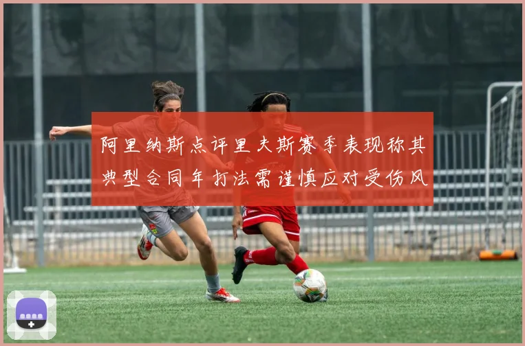阿里纳斯点评里夫斯赛季表现称其典型合同年打法需谨慎应对受伤风险