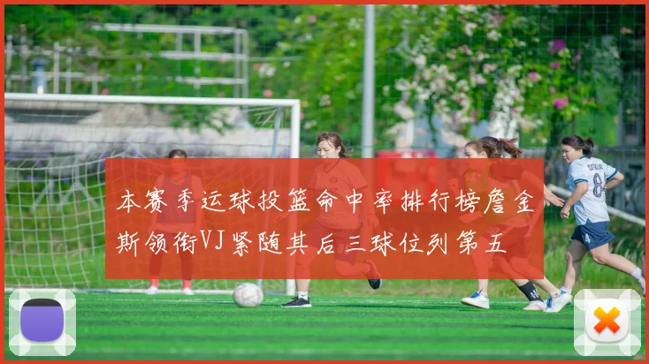 本赛季运球投篮命中率排行榜詹金斯领衔VJ紧随其后三球位列第五