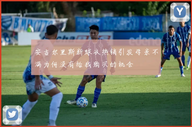 安吉尔里斯新球衣热销引发母亲不满为何没有给我购买的机会