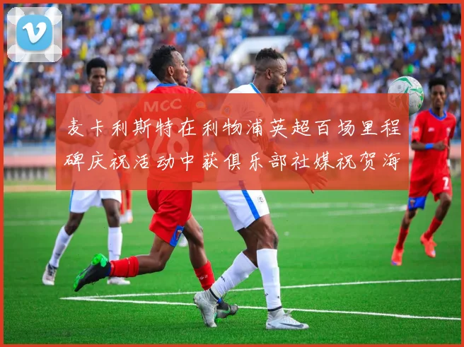 麦卡利斯特在利物浦英超百场里程碑庆祝活动中获俱乐部社媒祝贺海报
