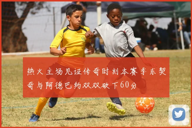 热火主场见证传奇时刻本赛季东契奇与阿德巴约双双砍下60分